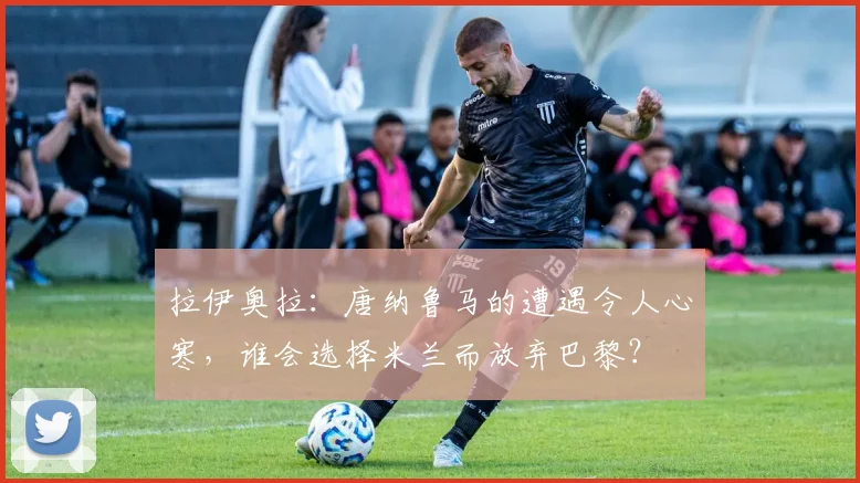 拉伊奥拉：唐纳鲁马的遭遇令人心寒，谁会选择米兰而放弃巴黎？