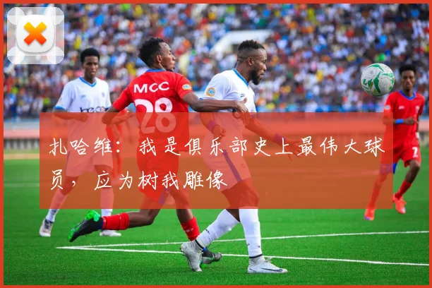 扎哈维：我是俱乐部史上最伟大球员，应为树我雕像
