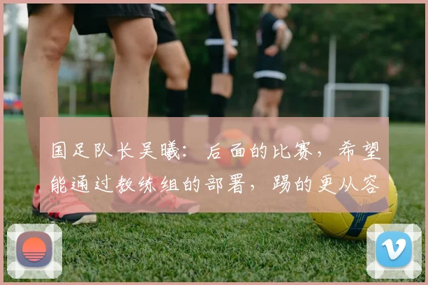 国足队长吴曦：后面的比赛，希望能通过教练组的部署，踢的更从容