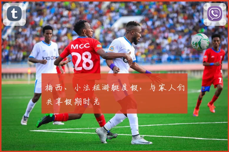 梅西、小法租游艇度假，与家人们共享假期时光