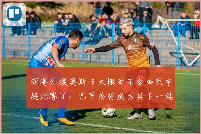 海港外援奥斯卡大概率不会回到中超比赛了，巴甲或将成为其下一站
