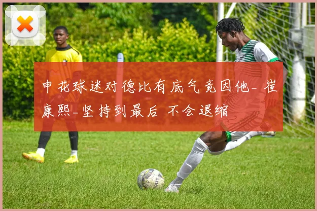 申花球迷对德比有底气竟因他_ 崔康熙_坚持到最后 不会退缩