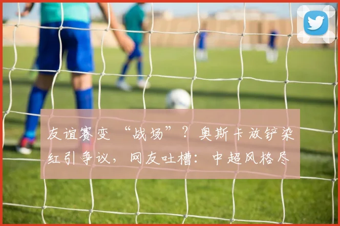 友谊赛变 “战场”？奥斯卡放铲染红引争议，网友吐槽：中超风格尽显