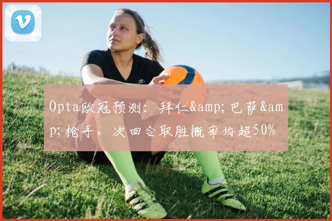 Opta欧冠预测：拜仁&巴萨&枪手，次回合取胜概率均超50%