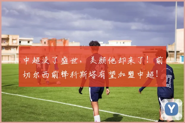 中超没了盛世，美颜他却来了！前切尔西前锋科斯塔有望加盟中超！
