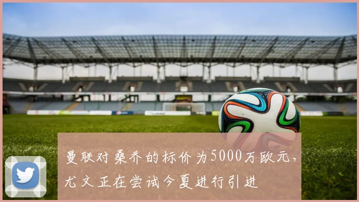 曼联对桑乔的标价为5000万欧元，尤文正在尝试今夏进行引进