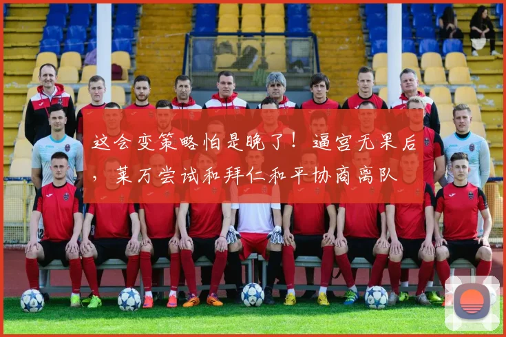 这会变策略怕是晚了！逼宫无果后，莱万尝试和拜仁和平协商离队