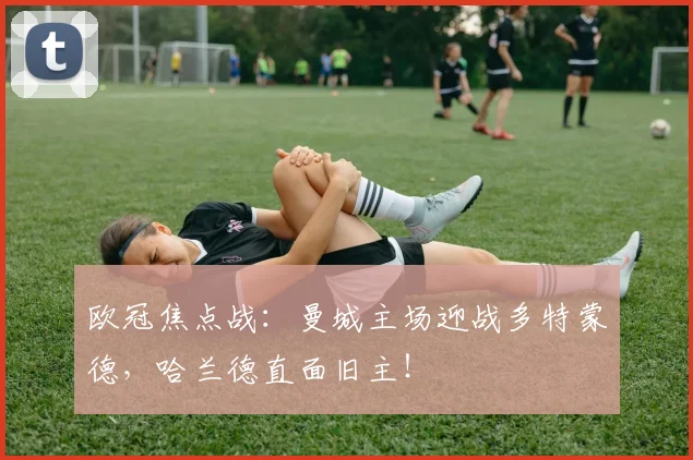 欧冠焦点战：曼城主场迎战多特蒙德，哈兰德直面旧主！