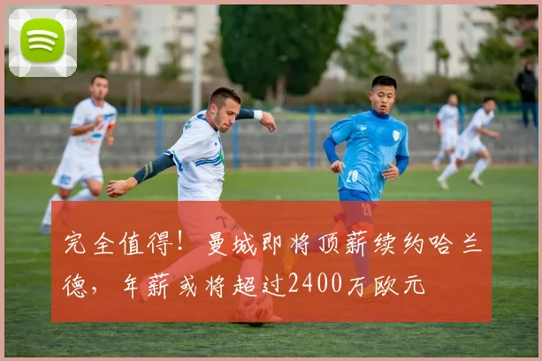 完全值得！曼城即将顶薪续约哈兰德，年薪或将超过2400万欧元
