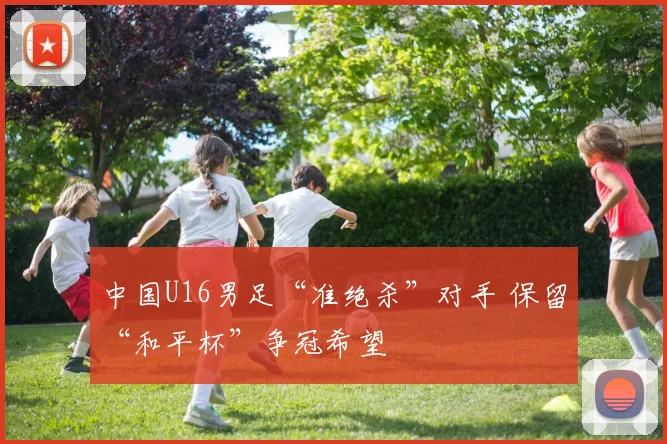 中国U16男足“准绝杀”对手 保留“和平杯”争冠希望