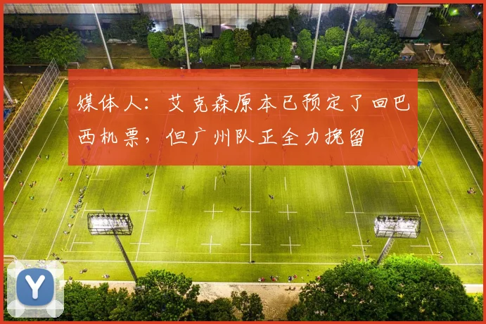 媒体人：艾克森原本已预定了回巴西机票，但广州队正全力挽留