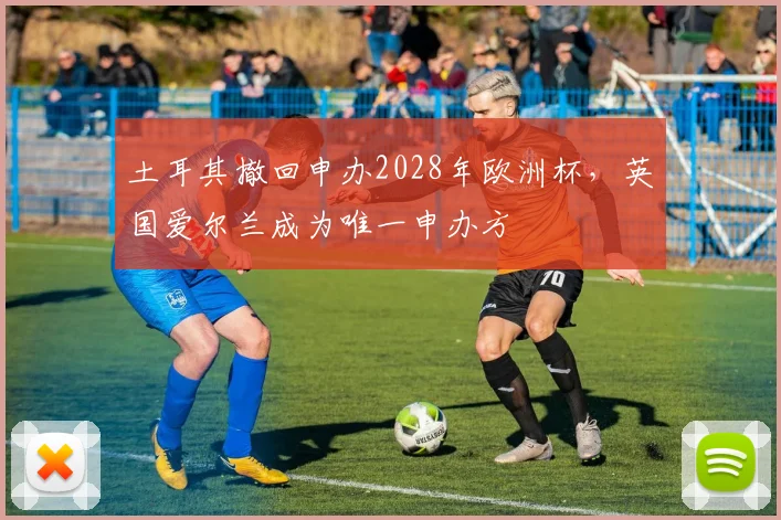 土耳其撤回申办2028年欧洲杯，英国爱尔兰成为唯一申办方