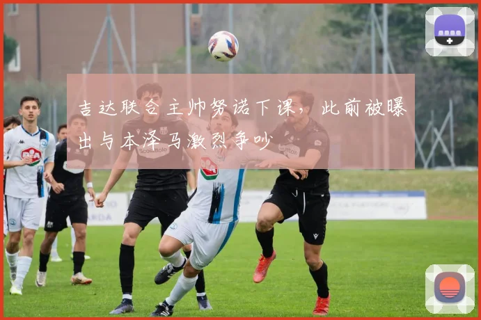 吉达联合主帅努诺下课，此前被曝出与本泽马激烈争吵