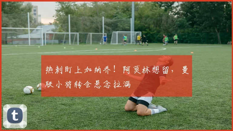 热刺盯上加纳乔！阿莫林想留，曼联小将转会悬念拉满