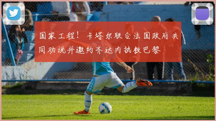 国家工程！卡塔尔联合法国政府共同劝说并邀约齐达内执教巴黎