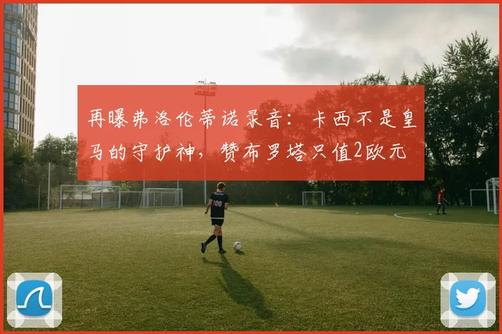 再曝弗洛伦蒂诺录音：卡西不是皇马的守护神，赞布罗塔只值2欧元
