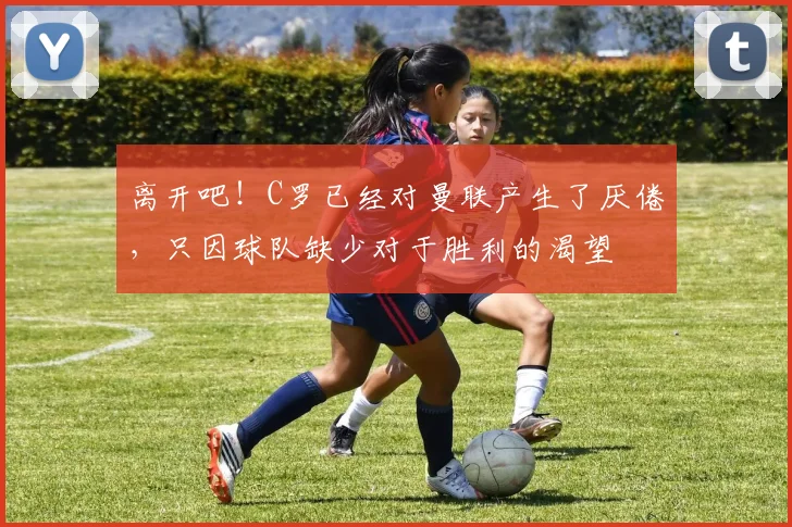 离开吧！C罗已经对曼联产生了厌倦，只因球队缺少对于胜利的渴望