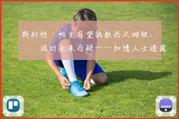 斯科特·帕克有望执教西汉姆联，努诺的未来存疑——知情人士透露