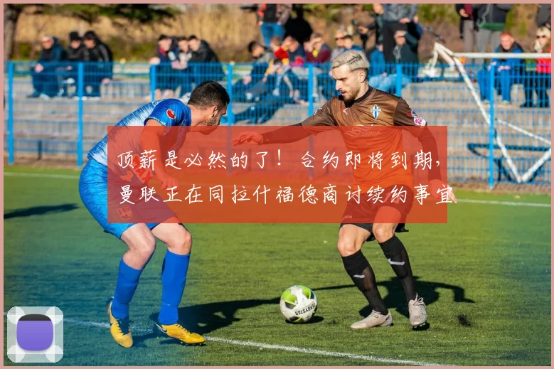 顶薪是必然的了！合约即将到期，曼联正在同拉什福德商讨续约事宜