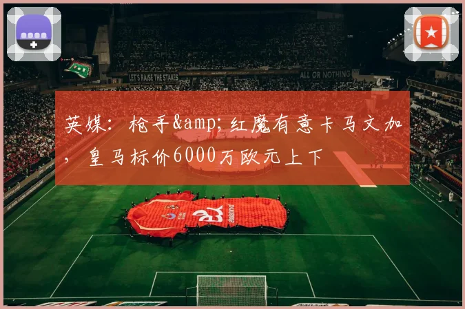 英媒：枪手&红魔有意卡马文加，皇马标价6000万欧元上下