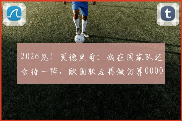 2026见！莫德里奇：我在国家队还会待一阵，欧国联后再做打算0000644