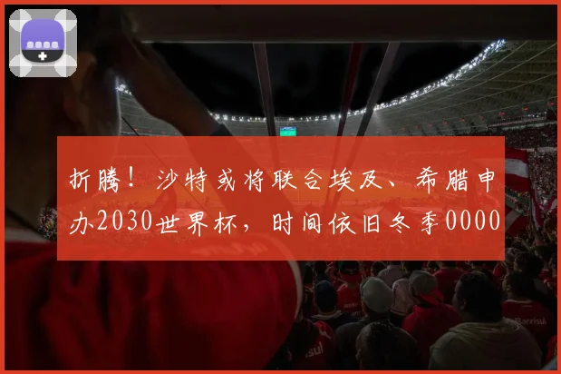折腾！沙特或将联合埃及、希腊申办2030世界杯，时间依旧冬季0000644