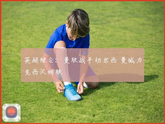 英超综合：曼联战平切尔西 曼城力克西汉姆联