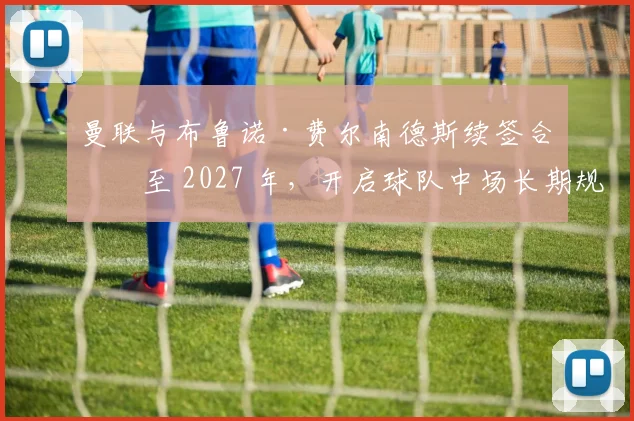 曼联与布鲁诺·费尔南德斯续签合同至 2027 年，开启球队中场长期规划新篇章