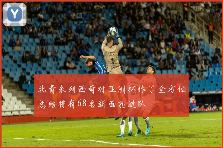北青米利西奇对亚洲杯作了全方位总结将有68名新面孔进队