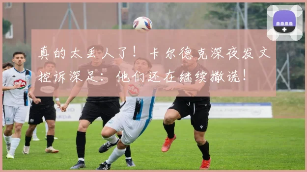 真的太丢人了！卡尔德克深夜发文控诉深足：他们还在继续撒谎！