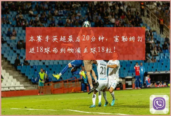 本赛季英超最后20分钟，富勒姆打进18球而利物浦丢球18粒！