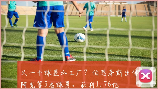 又一个球星加工厂？伯恩茅斯出售阿克等5名球员，获利1.76亿