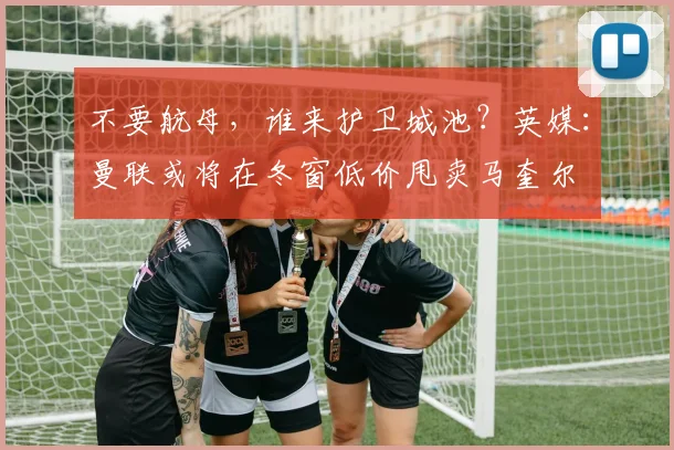 不要航母，谁来护卫城池？英媒：曼联或将在冬窗低价甩卖马奎尔