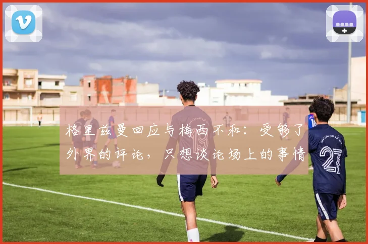 格里兹曼回应与梅西不和：受够了外界的评论，只想谈论场上的事情