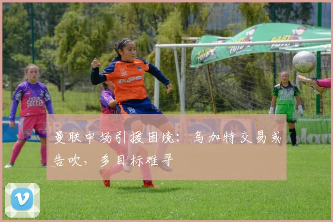 曼联中场引援困境：乌加特交易或告吹，多目标难寻