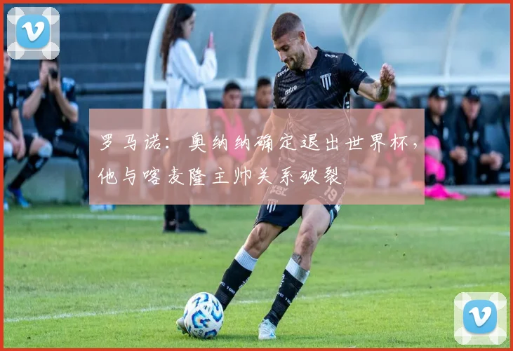 罗马诺：奥纳纳确定退出世界杯，他与喀麦隆主帅关系破裂