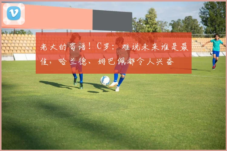 老大的寄语！C罗：难说未来谁是最佳，哈兰德、姆巴佩都令人兴奋