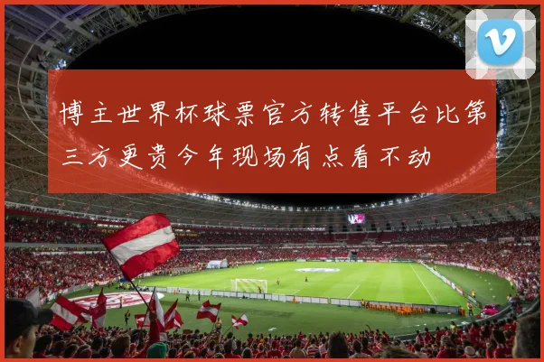 博主世界杯球票官方转售平台比第三方更贵今年现场有点看不动
