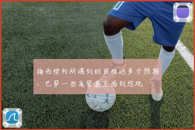 梅西续约所遇到的困难远多于预期，巴萨一些高管甚至感到悲观