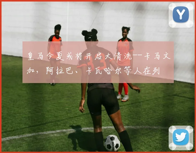 皇马今夏或将开启大清洗--卡马文加，阿拉巴、卡瓦哈尔等人在列