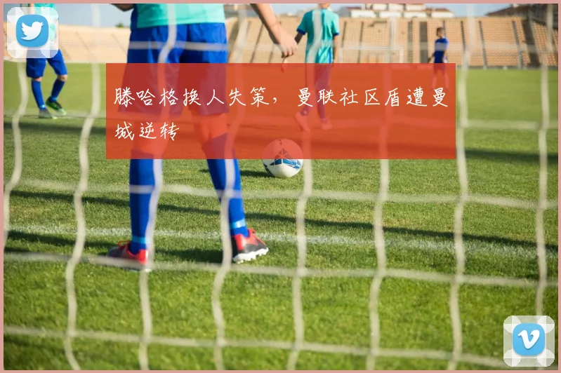 滕哈格换人失策，曼联社区盾遭曼城逆转