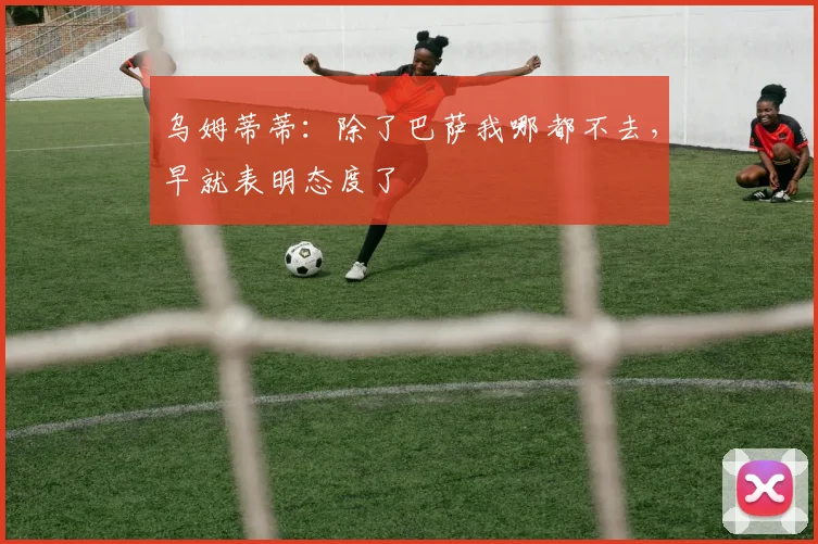 乌姆蒂蒂：除了巴萨我哪都不去，早就表明态度了