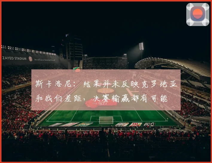 斯卡洛尼：结果并未反映克罗地亚和我们差距，决赛输赢都有可能