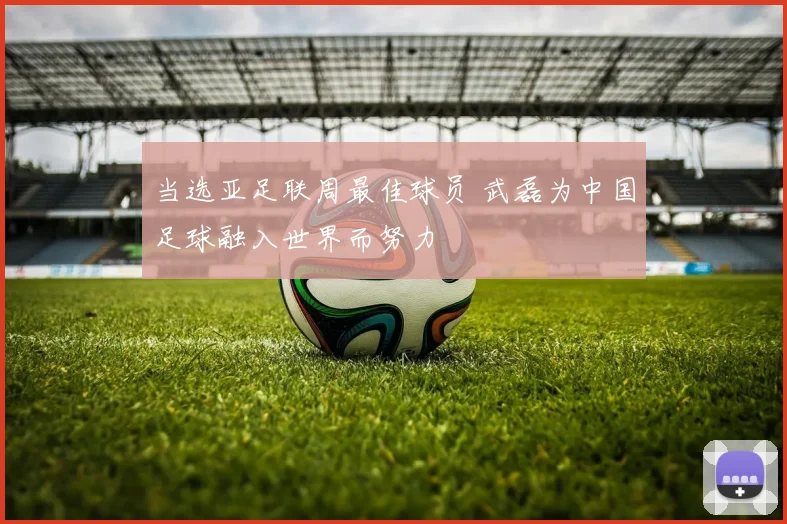 当选亚足联周最佳球员 武磊为中国足球融入世界而努力