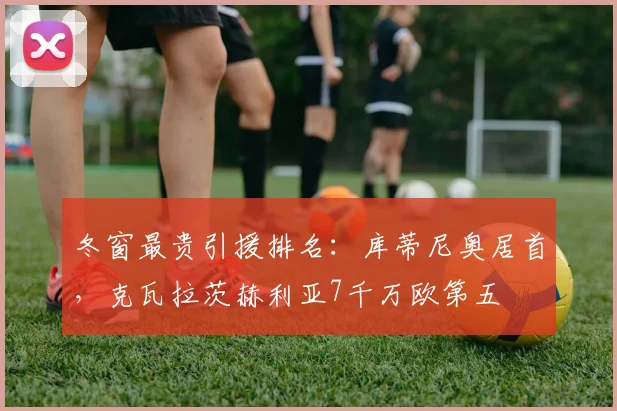 冬窗最贵引援排名：库蒂尼奥居首，克瓦拉茨赫利亚7千万欧第五