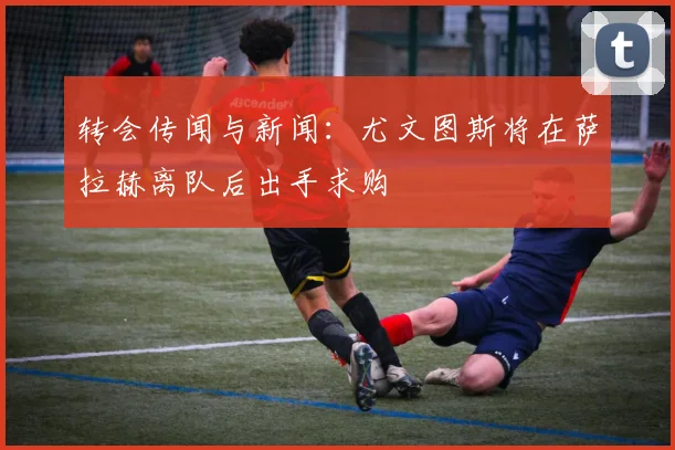 转会传闻与新闻：尤文图斯将在萨拉赫离队后出手求购