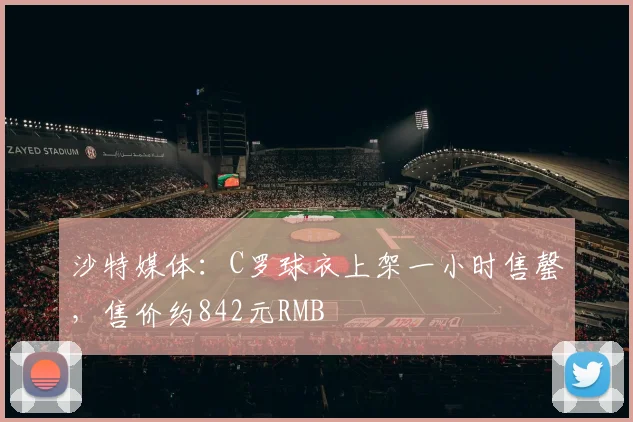 沙特媒体：C罗球衣上架一小时售罄，售价约842元RMB