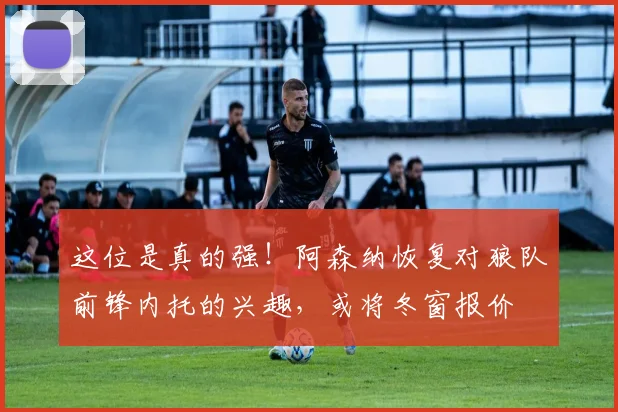 这位是真的强！阿森纳恢复对狼队前锋内托的兴趣，或将冬窗报价