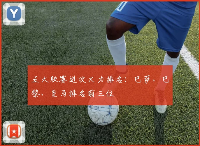 五大联赛进攻火力排名：巴萨，巴黎、皇马排名前三位