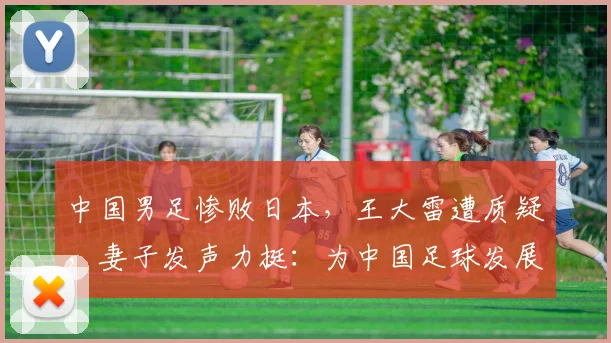 中国男足惨败日本，王大雷遭质疑，妻子发声力挺：为中国足球发展愿挨骂